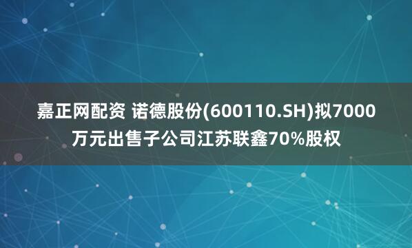 嘉正网配资 诺德股份(600110.SH)拟7000万元出售子公司江苏联鑫70%股权