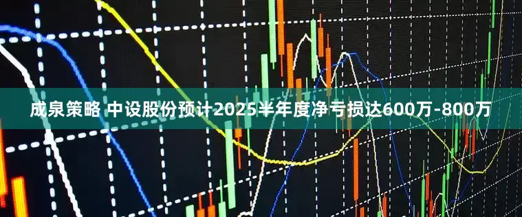 成泉策略 中设股份预计2025半年度净亏损达600万-800万