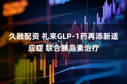 久融配资 礼来GLP-1药再添新适应症 联合胰岛素治疗
