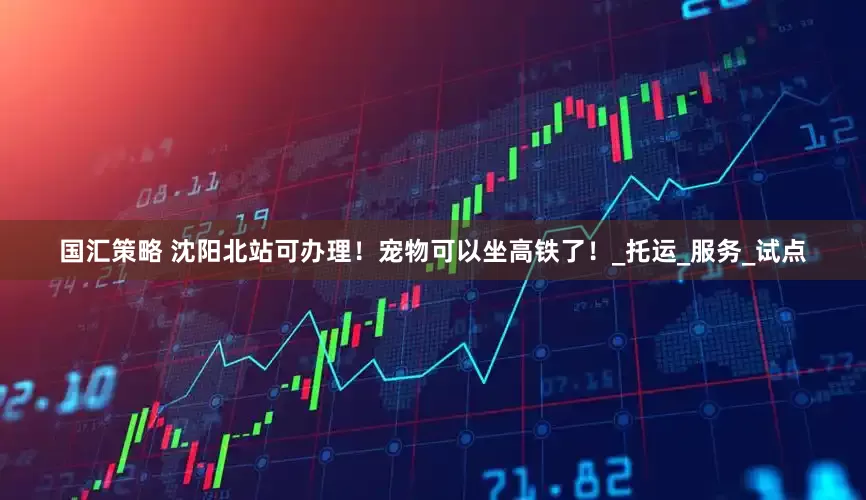 国汇策略 沈阳北站可办理！宠物可以坐高铁了！_托运_服务_试点