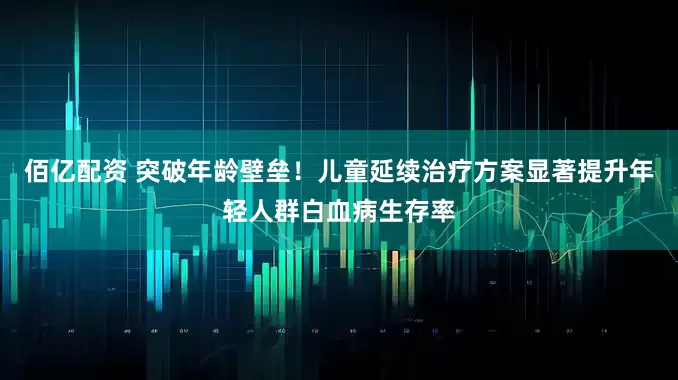 佰亿配资 突破年龄壁垒！儿童延续治疗方案显著提升年轻人群白血病生存率