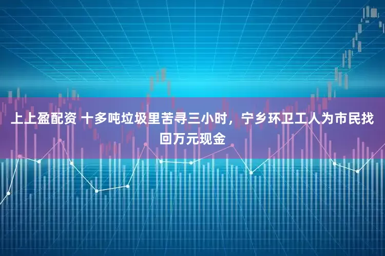 上上盈配资 十多吨垃圾里苦寻三小时，宁乡环卫工人为市民找回万元现金