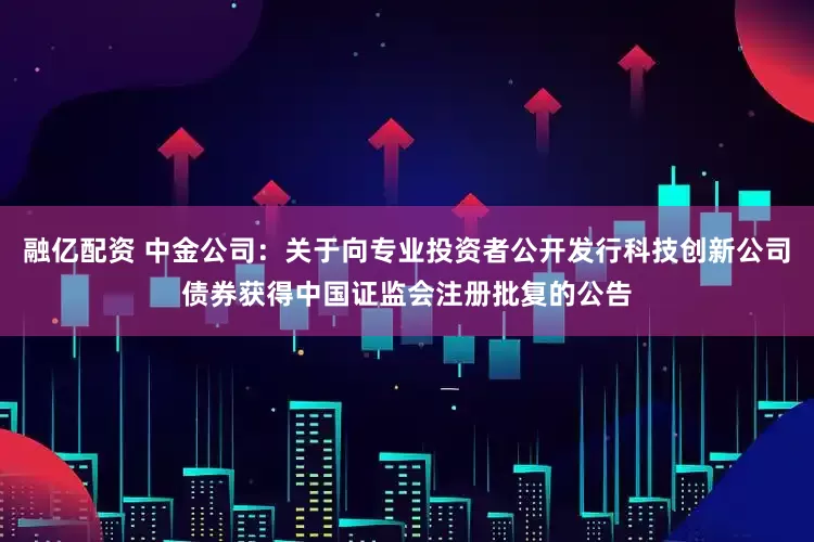 融亿配资 中金公司：关于向专业投资者公开发行科技创新公司债券获得中国证监会注册批复的公告