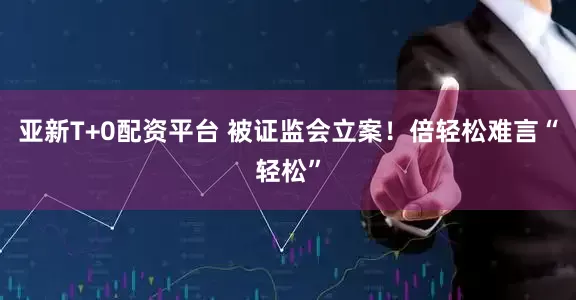 亚新T+0配资平台 被证监会立案！倍轻松难言“轻松”