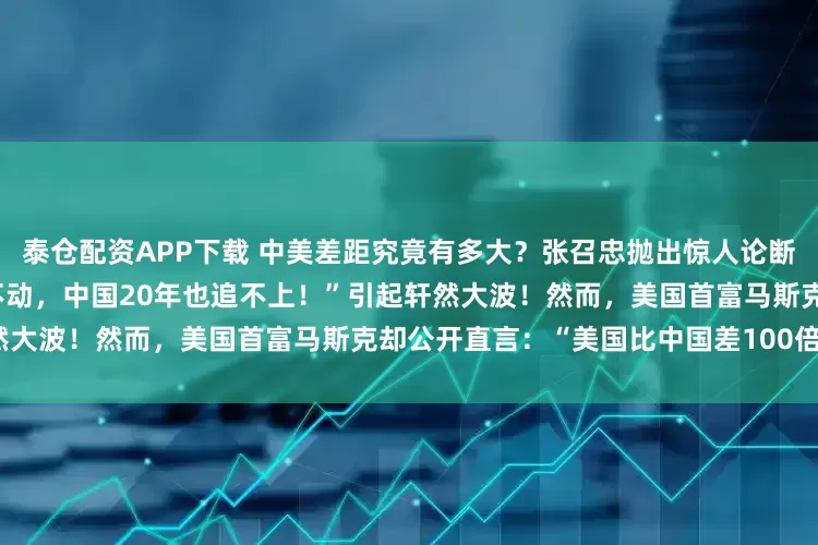 泰仓配资APP下载 中美差距究竟有多大？张召忠抛出惊人论断：“即使美国停下脚步，一动不动，中国20年也追不上！”引起轩然大波！然而，美国首富马斯克却公开直言：“美国比中国差100倍！”