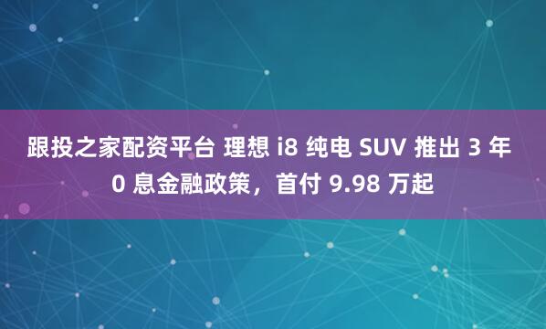 跟投之家配资平台 理想 i8 纯电 SUV 推出 3 年 0 息金融政策，首付 9.98 万起