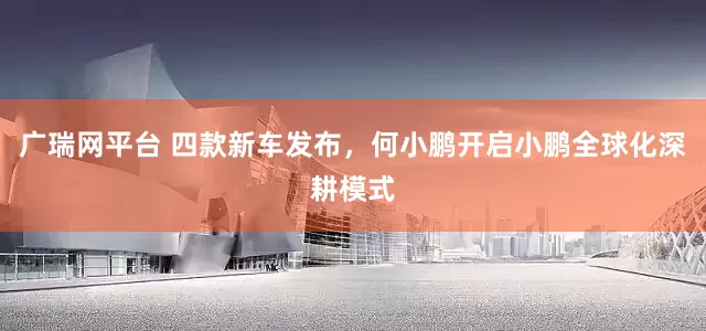 广瑞网平台 四款新车发布，何小鹏开启小鹏全球化深耕模式