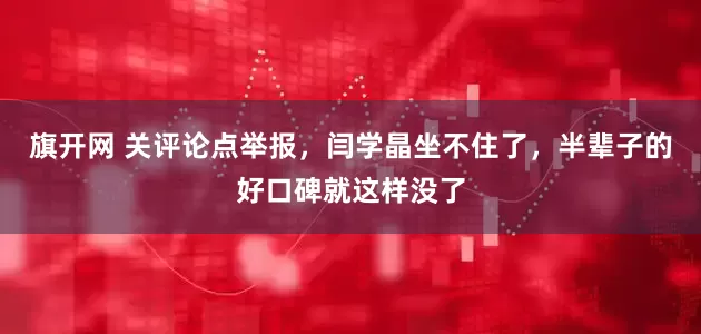 旗开网 关评论点举报，闫学晶坐不住了，半辈子的好口碑就这样没了