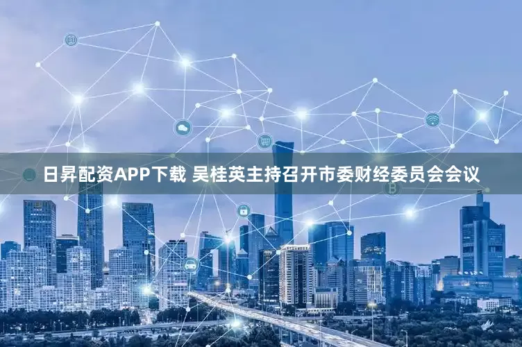 日昇配资APP下载 吴桂英主持召开市委财经委员会会议
