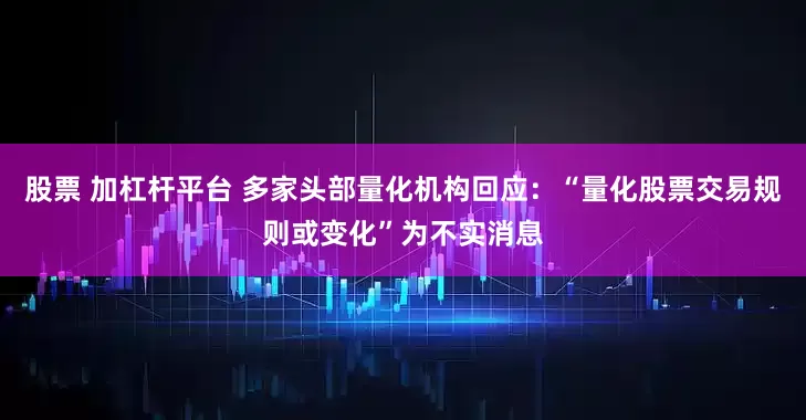 股票 加杠杆平台 多家头部量化机构回应：“量化股票交易规则或变化”为不实消息
