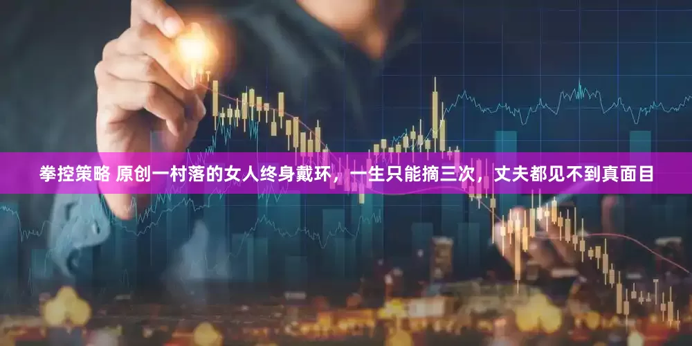 拳控策略 原创一村落的女人终身戴环，一生只能摘三次，丈夫都见不到真面目