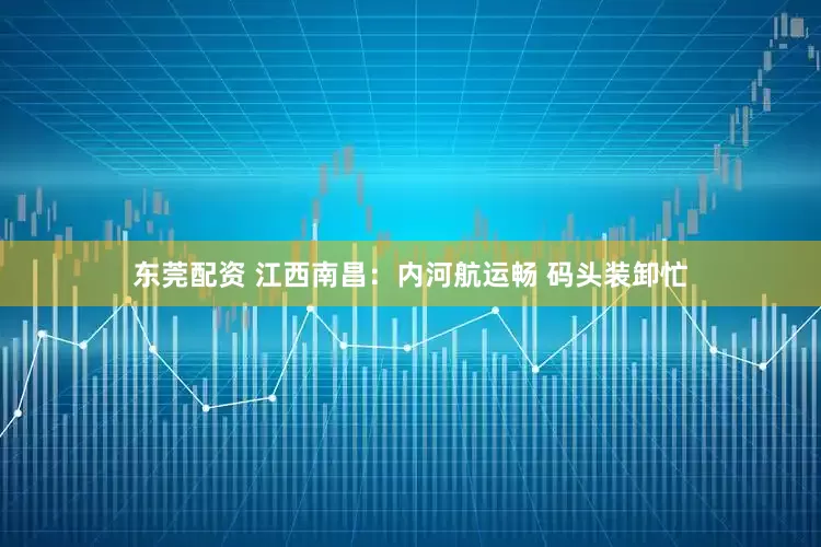 东莞配资 江西南昌：内河航运畅 码头装卸忙