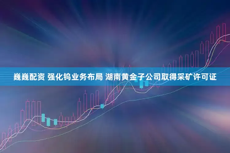 巍巍配资 强化钨业务布局 湖南黄金子公司取得采矿许可证