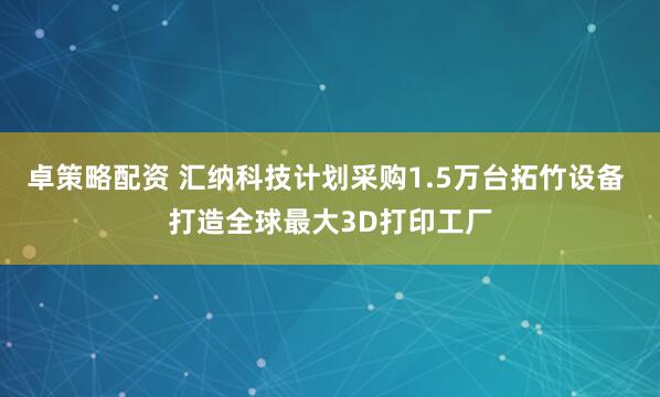 卓策略配资 汇纳科技计划采购1.5万台拓竹设备 打造全球最大3D打印工厂