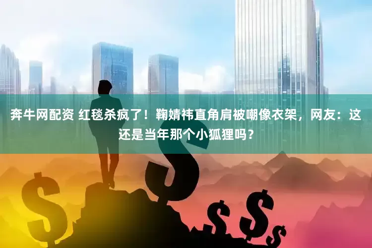 奔牛网配资 红毯杀疯了！鞠婧祎直角肩被嘲像衣架，网友：这还是当年那个小狐狸吗？